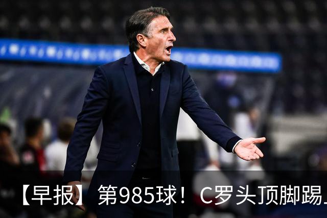 【早报】第985球！C罗头顶脚踢上演完美帽子戏法！