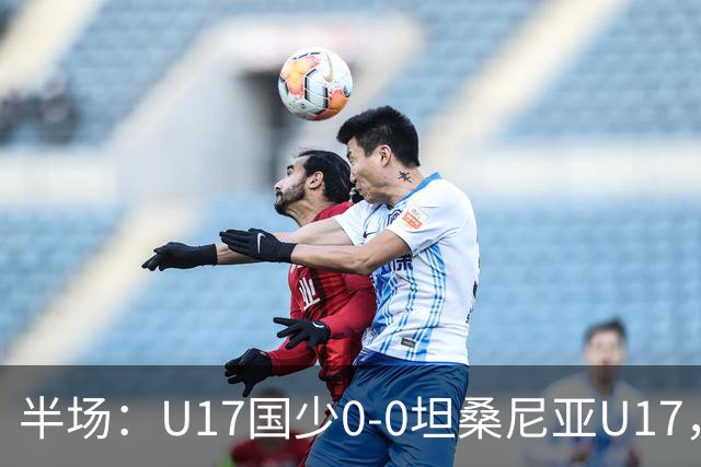半场：U17国少0-0坦桑尼亚U17，双方难觅良机