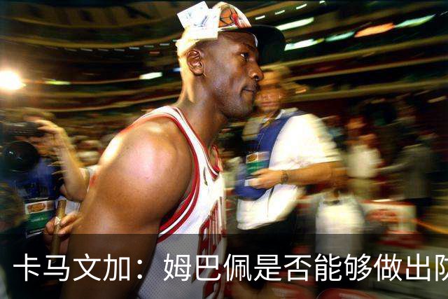 卡马文加：姆巴佩是否能够做出防守回追和牺牲？我不会去反驳