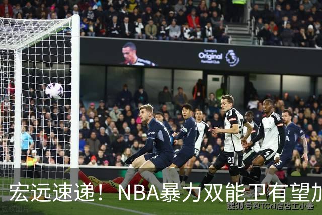 宏远速递！NBA暴力双能卫有望加盟，力保亚帅躺进总决赛？