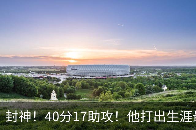封神！40分17助攻！他打出生涯最佳一战！