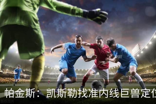 帕金斯：凯斯勒找准内线巨兽定位，他在内线简直打疯了