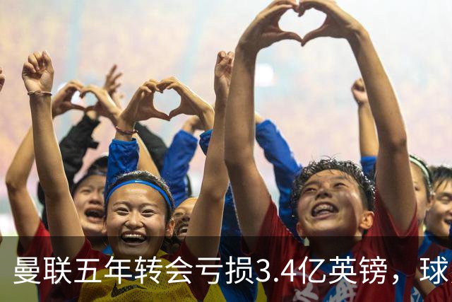 曼联五年转会亏损3.4亿英镑，球员贬值与交易失利致欧洲垫底