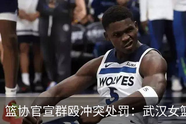 篮协官宣群殴冲突处罚：武汉女篮通报批评 丁奕可通报批评停赛八场