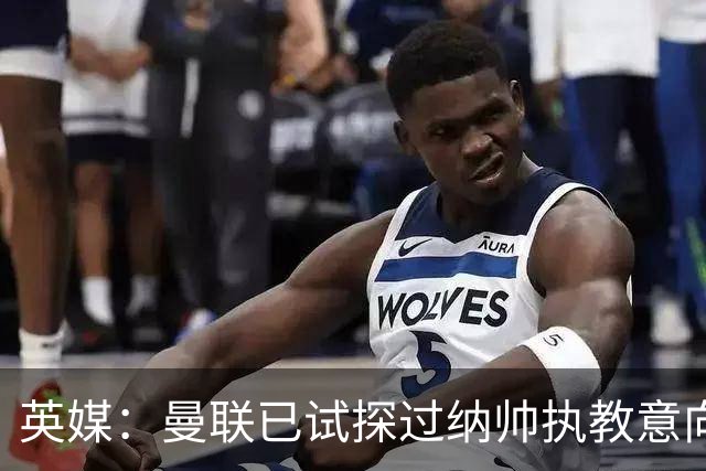 英媒：曼联已试探过纳帅执教意向+是潜在接任者 许尔策勒也是候选