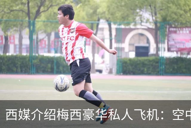 西媒介绍梅西豪华私人飞机：空中宫殿，可载19人，配备俱乐部区