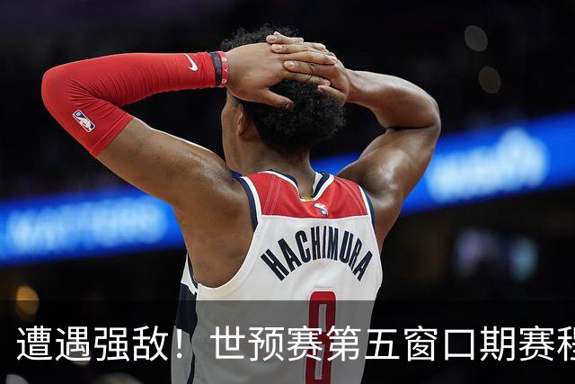 遭遇强敌！世预赛第五窗口期赛程时间公布，男篮迎考验，杨瀚森不出战