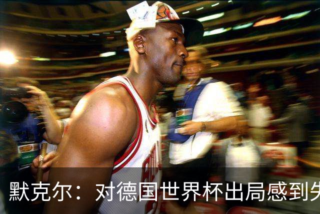 默克尔：对德国世界杯出局感到失望，没人主动罚点显得塔很可怜